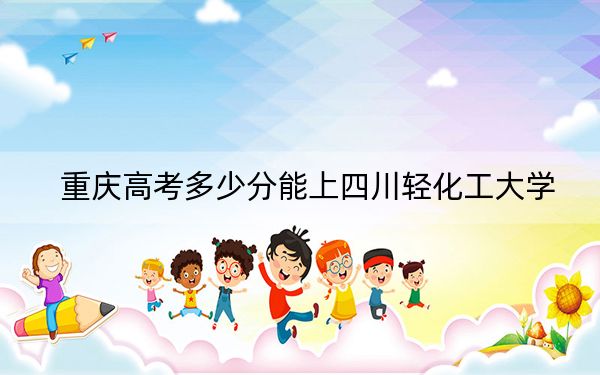 重庆高考多少分能上四川轻化工大学？2024年历史类517分 物理类最低528分