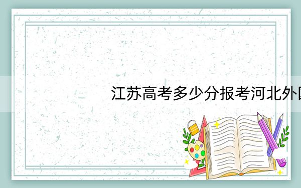 江苏高考多少分报考河北外国语学院？附2022-2024年院校最低投档线