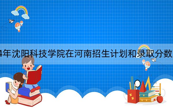2024年沈阳科技学院在河南招生计划和录取分数线是多少？河南考生2025年参考