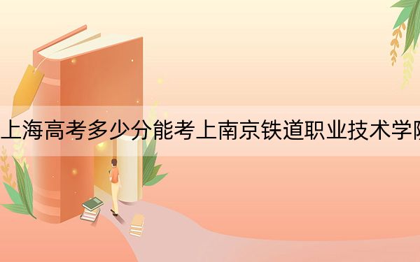 上海高考多少分能考上南京铁道职业技术学院？附2022-2024年最低录取分数线