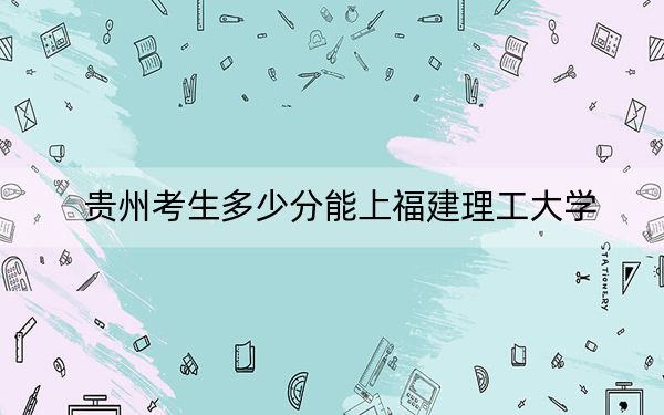 贵州考生多少分能上福建理工大学？附2022-2024年院校投档线