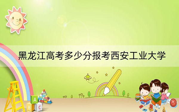 黑龙江高考多少分报考西安工业大学？附2022-2024年最低录取分数线