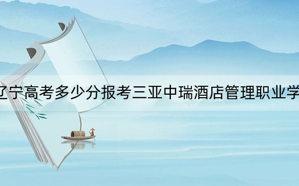 辽宁高考多少分报考三亚中瑞酒店管理职业学院？2024年历史类录取分225分 物理类录取分229分