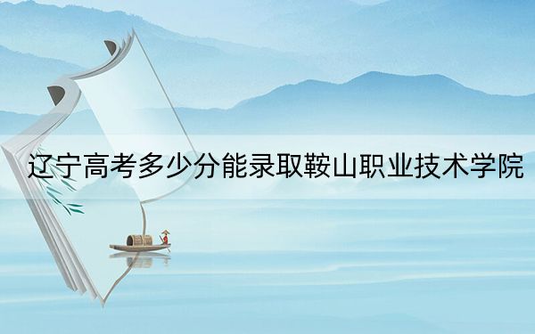 辽宁高考多少分能录取鞍山职业技术学院？附2022-2024年最低录取分数线