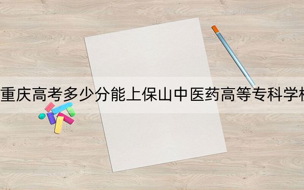 重庆高考多少分能上保山中医药高等专科学校？2024年历史类378分 物理类录取分395分