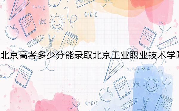 北京高考多少分能录取北京工业职业技术学院？附2022-2024年最低录取分数线