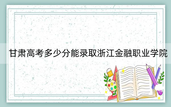 甘肃高考多少分能录取浙江金融职业学院？2024年历史类投档线420分 物理类录取分392分