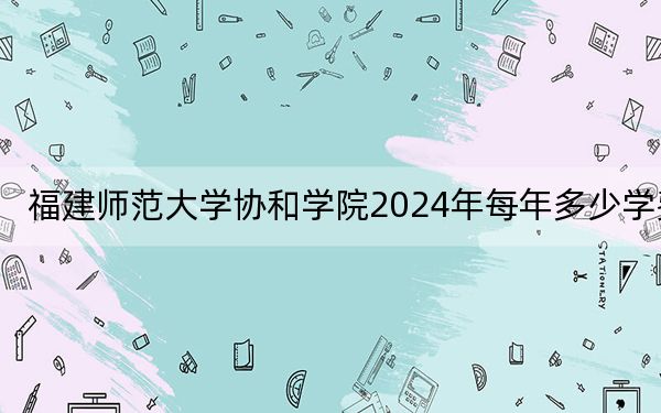 福建师范大学协和学院2024年每年多少学费？每年19000元-28000元（供河南考生参考）