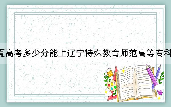 宁夏高考多少分能上辽宁特殊教育师范高等专科学校？附2022-2024年最低录取分数线