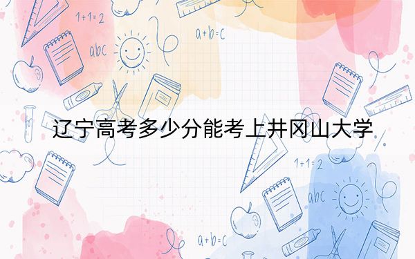 辽宁高考多少分能考上井冈山大学？附2022-2024年最低录取分数线