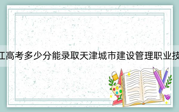 黑龙江高考多少分能录取天津城市建设管理职业技术学院？2024年历史类投档线357分 物理类最低328分