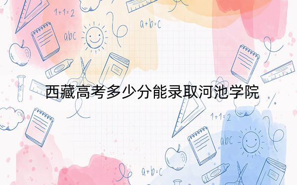 西藏高考多少分能录取河池学院？附2022-2024年最低录取分数线