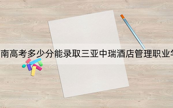 海南高考多少分能录取三亚中瑞酒店管理职业学院？附2022-2024年最低录取分数线