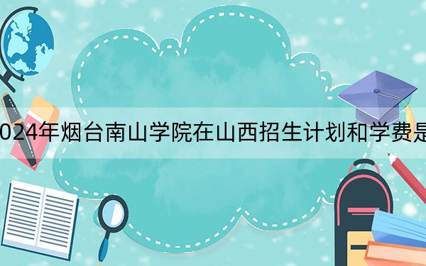 2024年烟台南山学院在山西招生计划和学费是多少？录取分数线是多少？