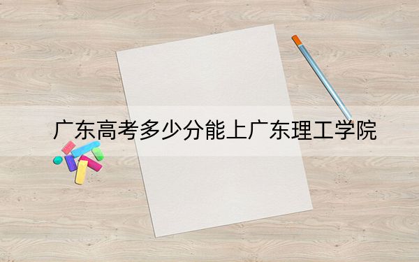 广东高考多少分能上广东理工学院？2024年历史类428分 物理类442分