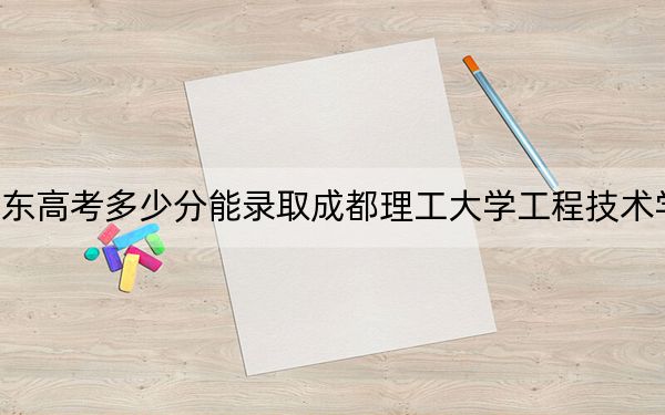 广东高考多少分能录取成都理工大学工程技术学院？2024年历史类投档线485分 物理类485分