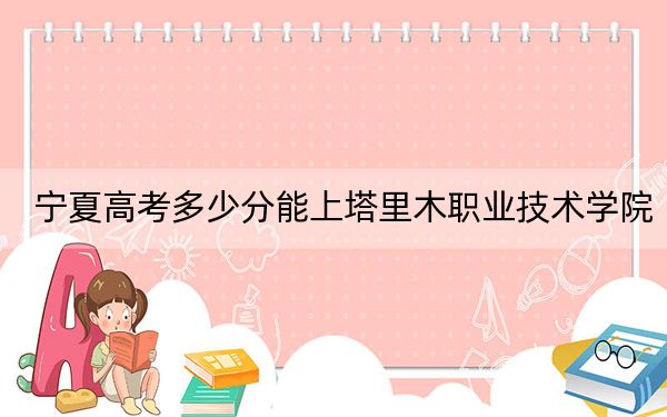 宁夏高考多少分能上塔里木职业技术学院？2024年文科最低333分 理科269分