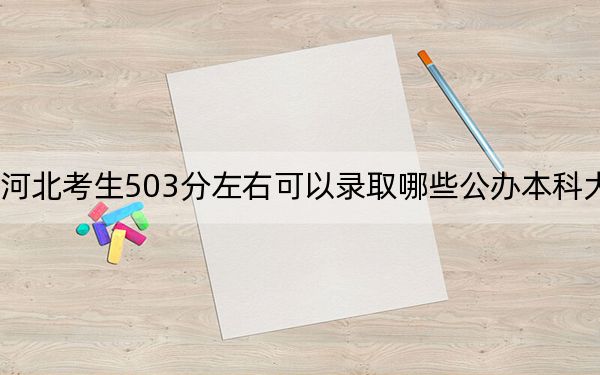 河北考生503分左右可以录取哪些公办本科大学？（附带2022-2024年503录取名单）