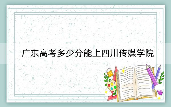 广东高考多少分能上四川传媒学院？附2022-2024年最低录取分数线