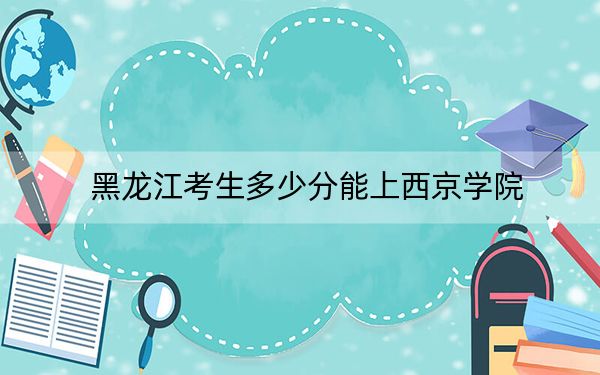 黑龙江考生多少分能上西京学院？2024年历史类最低467分 物理类录取分409分