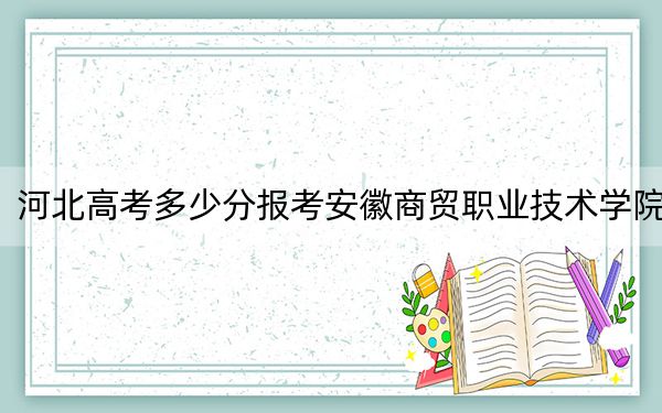 河北高考多少分报考安徽商贸职业技术学院？2024年历史类投档线355分 物理类录取分413分