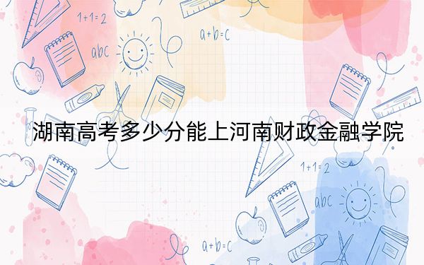湖南高考多少分能上河南财政金融学院？2024年历史类录取分489分 物理类482分