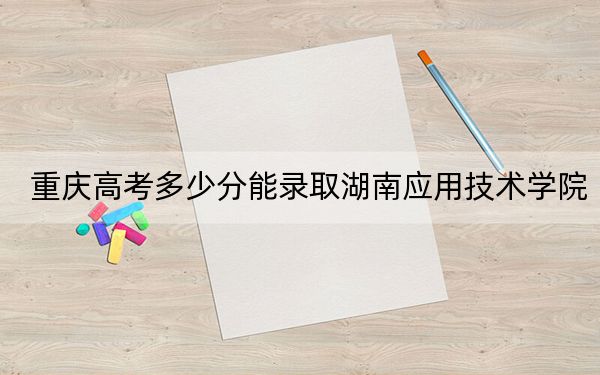 重庆高考多少分能录取湖南应用技术学院？附2022-2024年最低录取分数线