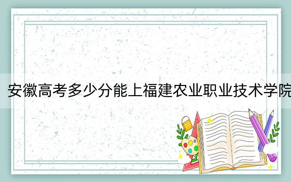 安徽高考多少分能上福建农业职业技术学院？附2022-2024年最低录取分数线