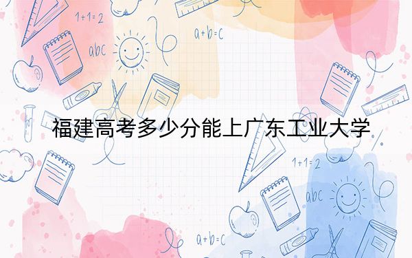 福建高考多少分能上广东工业大学？附带近三年最低录取分数线