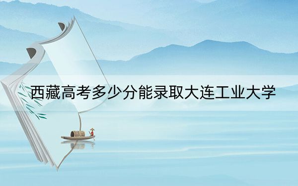 西藏高考多少分能录取大连工业大学？附2022-2024年最低录取分数线