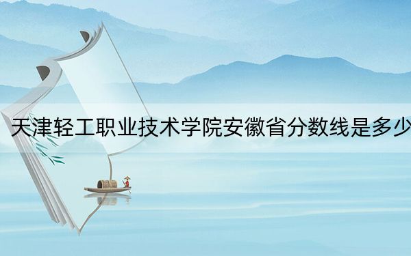 天津轻工职业技术学院安徽省分数线是多少？招生计划和学费是多少？