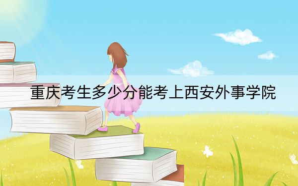 重庆考生多少分能考上西安外事学院？附近三年最低院校投档线