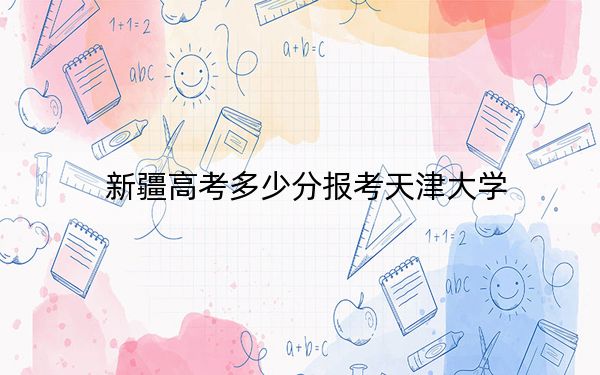 新疆高考多少分报考天津大学？2024年最低分