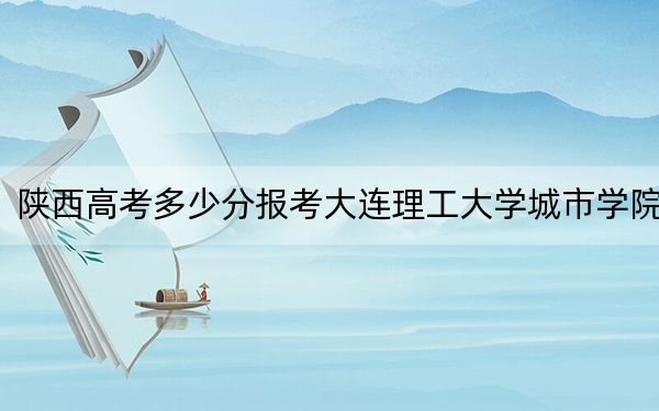 陕西高考多少分报考大连理工大学城市学院？2024年文科投档线409分 理科投档线399分