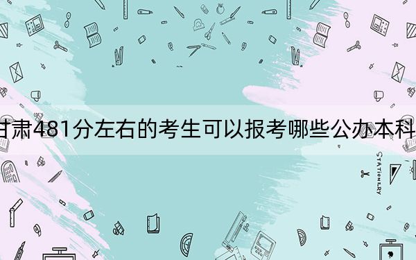 甘肃481分左右的考生可以报考哪些公办本科大学？（附近三年481分大学录取名单）