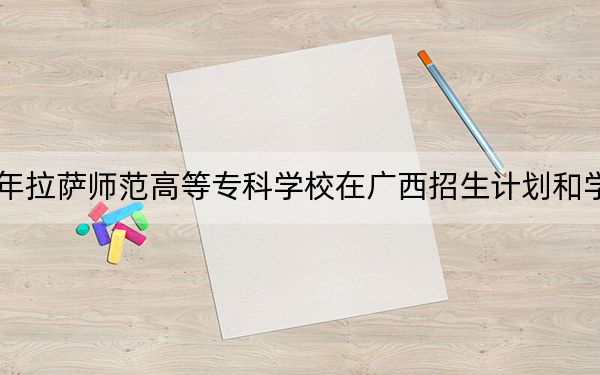 2024年拉萨师范高等专科学校在广西招生计划和学费是多少？录取分数线是多少？