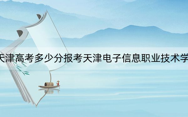 天津高考多少分报考天津电子信息职业技术学院？附2022-2024年最低录取分数线