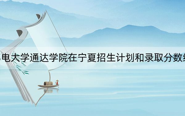 南京邮电大学通达学院在宁夏招生计划和录取分数线是多少？2025宁夏考生参考