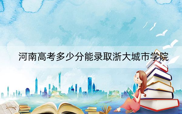 河南高考多少分能录取浙大城市学院？2024年文科最低543分 理科最低544分