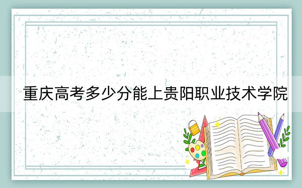 重庆高考多少分能上贵阳职业技术学院？2024年历史类录取分366分 物理类投档线393分