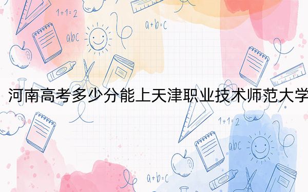 河南高考多少分能上天津职业技术师范大学？2024年文科录取分514分 理科录取分506分