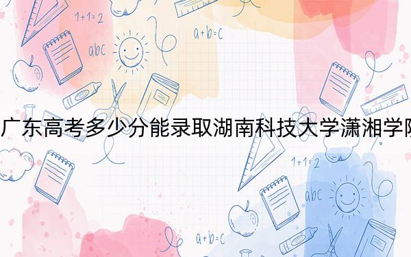 广东高考多少分能录取湖南科技大学潇湘学院？2024年历史类494分 物理类489分