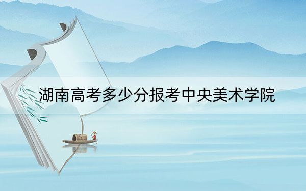 湖南高考多少分报考中央美术学院？附2022-2024年最低录取分数线
