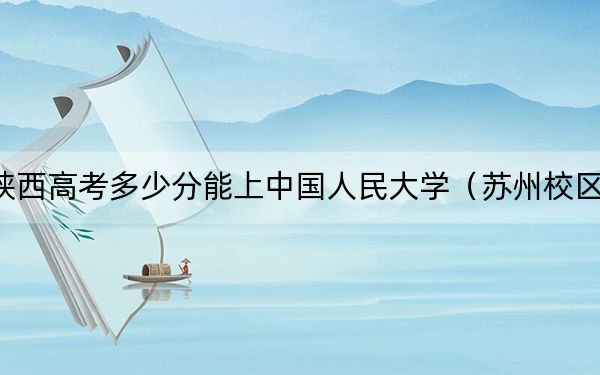 陕西高考多少分能上中国人民大学(苏州校区)?2024年文科投档线610分 理科录取分628分