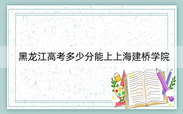 黑龙江高考多少分能上上海建桥学院？附带近三年最低录取分数线