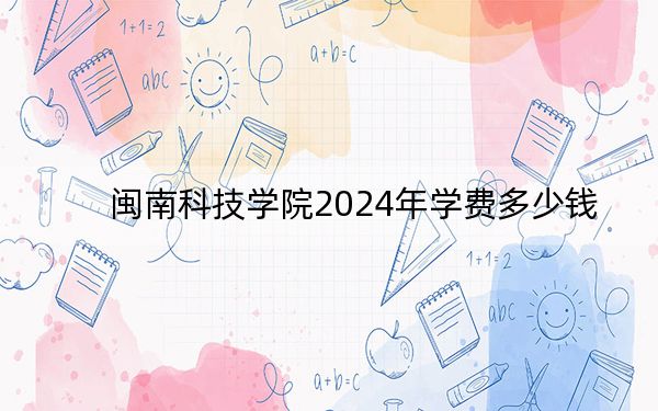 闽南科技学院2024年学费多少钱？每年23000元-25000元（各专业收费标准）