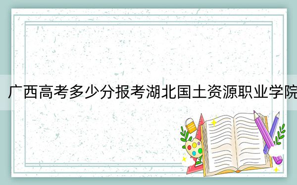 广西高考多少分报考湖北国土资源职业学院？附2022-2024年最低录取分数线