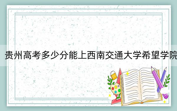 贵州高考多少分能上西南交通大学希望学院？2024年历史类录取分476分 物理类最低481分