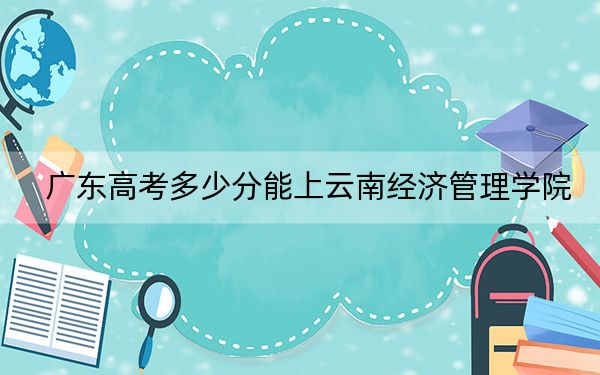 广东高考多少分能上云南经济管理学院？2024年历史类477分 物理类480分