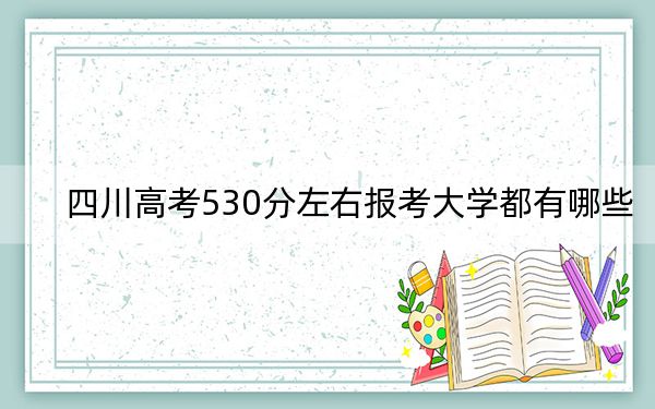 四川高考530分左右报考大学都有哪些?(附带2022-2024年530左右大学名单)